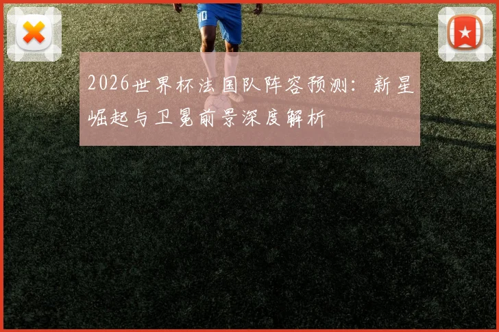 2026世界杯法国队阵容预测：新星崛起与卫冕前景深度解析
