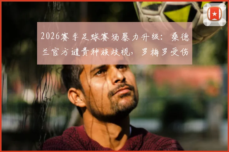 2026赛季足球赛场暴力升级：桑德兰官方谴责种族歧视，罗梅罗受伤引争议，球员布罗比发声