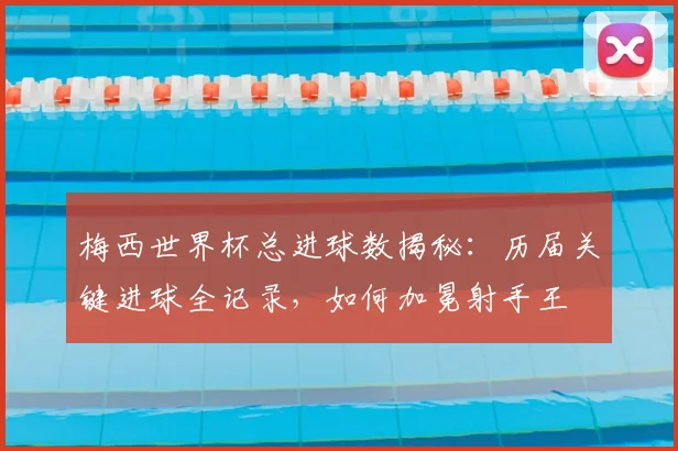 梅西世界杯总进球数揭秘：历届关键进球全记录，如何加冕射手王