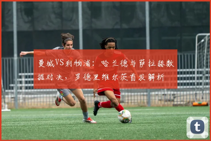 曼城VS利物浦：哈兰德与萨拉赫数据对决，罗德里维尔茨首发解析