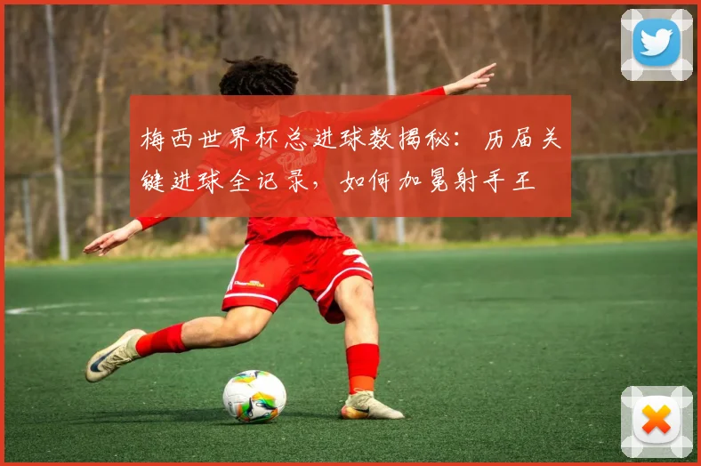 梅西世界杯总进球数揭秘：历届关键进球全记录，如何加冕射手王