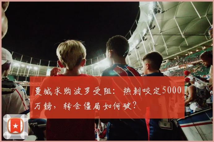 曼城求购波罗受阻:热刺咬定5000万镑,转会僵局如何破?