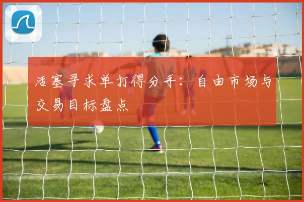 活塞寻求单打得分手：自由市场与交易目标盘点