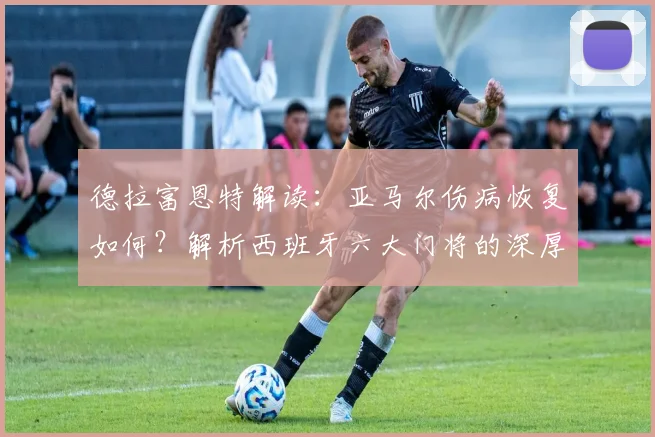 德拉富恩特解读：亚马尔伤病恢复如何？解析西班牙六大门将的深厚储备
